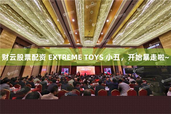 财云股票配资 EXTREME TOYS 小丑，开始暴走啦~