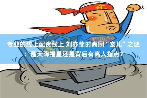 专业的线上配资线上 刘亦菲时尚圈“宠儿”之谜：是天降福星还是背后有高人指点？