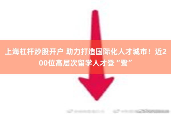 上海杠杆炒股开户 助力打造国际化人才城市！近200位高层次留学人才登“鹭”