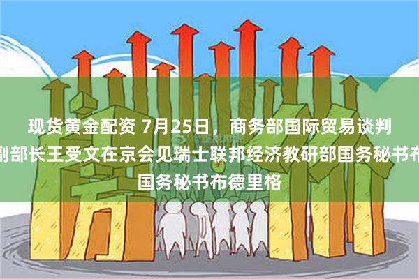 现货黄金配资 7月25日，商务部国际贸易谈判代表兼副部长王受文在京会见瑞士联邦经济教研部国务秘书布德里格