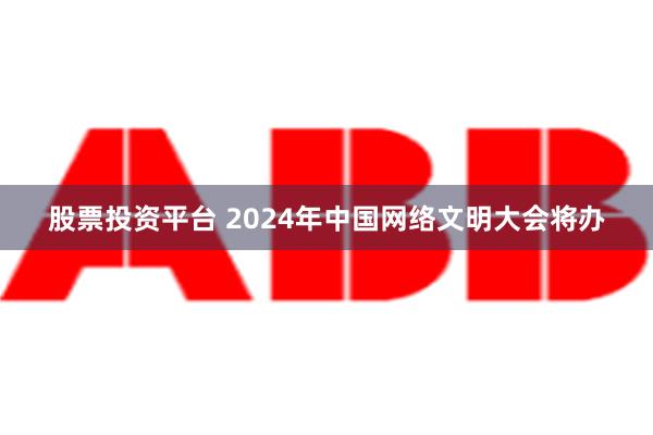 股票投资平台 2024年中国网络文明大会将办