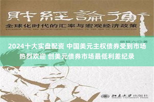 2024十大实盘配资 中国美元主权债券受到市场热烈欢迎 创美元债券市场最低利差纪录