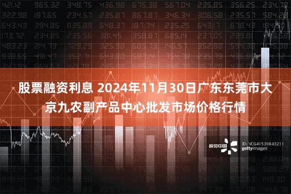 股票融资利息 2024年11月30日广东东莞市大京九农副产品中心批发市场价格行情