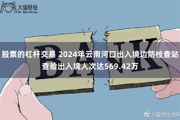 股票的杠杆交易 2024年云南河口出入境边防检查站查验出入境人次达569.42万