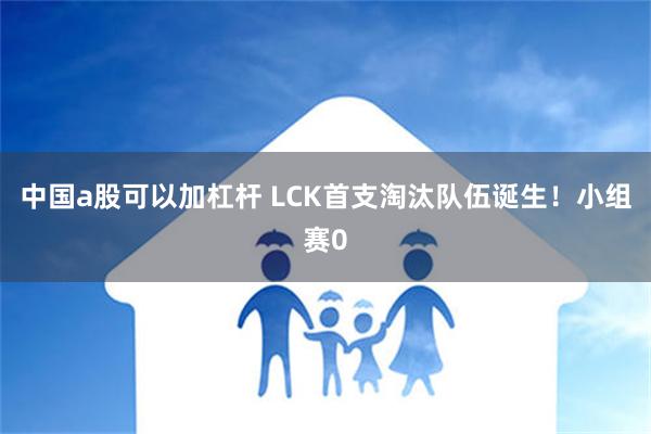 中国a股可以加杠杆 LCK首支淘汰队伍诞生！小组赛0