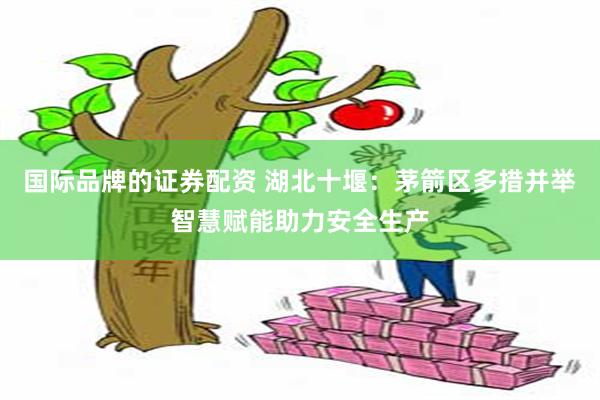 国际品牌的证券配资 湖北十堰：茅箭区多措并举智慧赋能助力安全生产